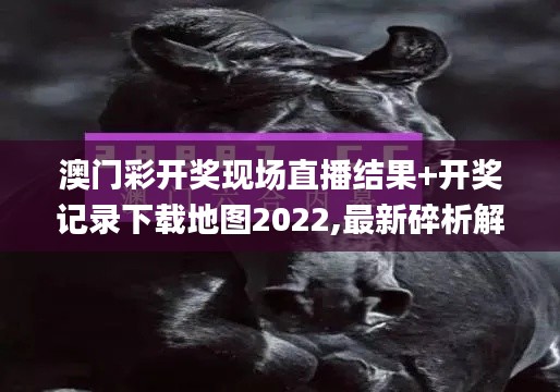 澳门彩开奖现场直播结果+开奖记录下载地图2022,最新碎析解释说法_可靠性版SAQ7.64