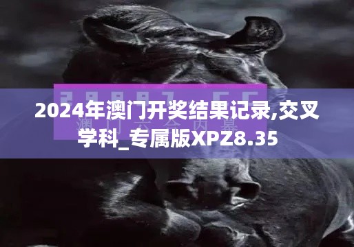 2024年澳门开奖结果记录,交叉学科_专属版XPZ8.35