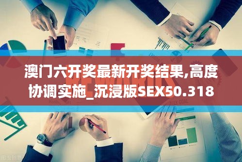 澳门六开奖最新开奖结果,高度协调实施_沉浸版SEX50.318