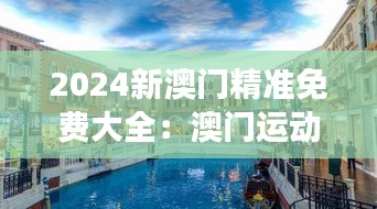 2024新澳门精准免费大全：澳门运动与健康旅游的新方向