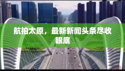 航拍太原，最新新闻头条尽收眼底