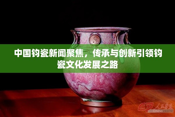 中国钧瓷新闻聚焦，传承与创新引领钧瓷文化发展之路